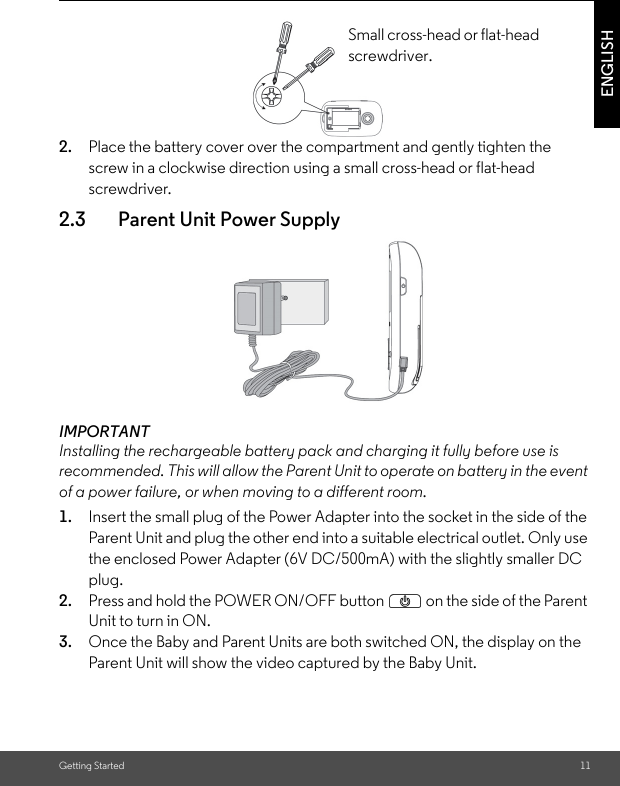 Getting Started 11ENGLISH2. Place the battery cover over the compartment and gently tighten the screw in a clockwise direction using a small cross-head or flat-head screwdriver.2.3 Parent Unit Power SupplyIMPORTANTInstalling the rechargeable battery pack and charging it fully before use is recommended. This will allow the Parent Unit to operate on battery in the event of a power failure, or when moving to a different room.1. Insert the small plug of the Power Adapter into the socket in the side of the Parent Unit and plug the other end into a suitable electrical outlet. Only use the enclosed Power Adapter (6V DC/500mA) with the slightly smaller DC plug.2. Press and hold the POWER ON/OFF button P on the side of the Parent Unit to turn in ON.3. Once the Baby and Parent Units are both switched ON, the display on the Parent Unit will show the video captured by the Baby Unit.Small cross-head or flat-head screwdriver.