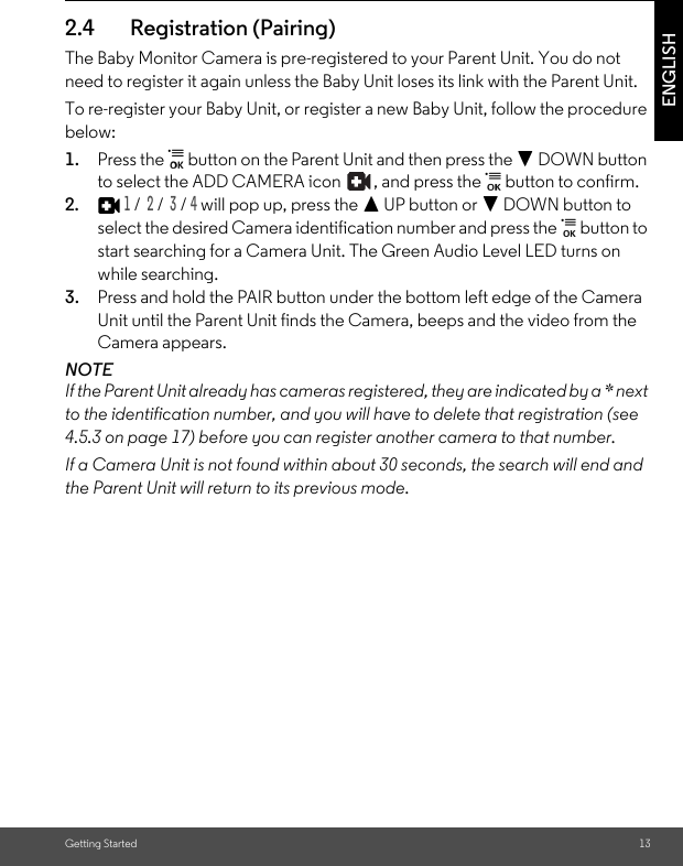 Getting Started 13ENGLISH2.4 Registration (Pairing)The Baby Monitor Camera is pre-registered to your Parent Unit. You do not need to register it again unless the Baby Unit loses its link with the Parent Unit.To re-register your Baby Unit, or register a new Baby Unit, follow the procedure below:1. Press the   button on the Parent Unit and then press the - DOWN button to select the ADD CAMERA icon  , and press the   button to confirm. 2.1 /  2 /  3 / 4 will pop up, press the + UP button or - DOWN button to select the desired Camera identification number and press the   button to start searching for a Camera Unit. The Green Audio Level LED turns on while searching.3. Press and hold the PAIR button under the bottom left edge of the Camera Unit until the Parent Unit finds the Camera, beeps and the video from the Camera appears.NOTEIf the Parent Unit already has cameras registered, they are indicated by a * next to the identification number, and you will have to delete that registration (see 4.5.3 on page 17) before you can register another camera to that number.If a Camera Unit is not found within about 30 seconds, the search will end and the Parent Unit will return to its previous mode.