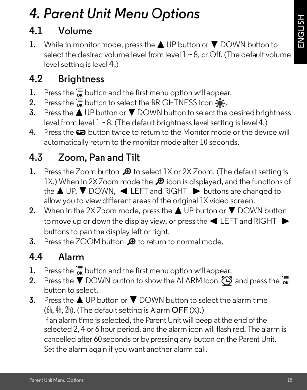 Parent Unit Menu Options 15ENGLISH4. Parent Unit Menu Options4.1 Volume1. While in monitor mode, press the + UP button or - DOWN button to select the desired volume level from level 1 ~ 8, or Off. (The default volume level setting is level 4.)4.2 Brightness1. Press the   button and the first menu option will appear.2. Press the   button to select the BRIGHTNESS icon  . 3. Press the + UP button or - DOWN button to select the desired brightness level from level 1 ~ 8. (The default brightness level setting is level 4.)4. Press the   button twice to return to the Monitor mode or the device will automatically return to the monitor mode after 10 seconds.4.3 Zoom, Pan and Tilt1. Press the Zoom button   to select 1X or 2X Zoom. (The default setting is 1X.) When in 2X Zoom mode the   icon is displayed, and the functions of the + UP, - DOWN,  &lt; LEFT and RIGHT   &gt; buttons are changed to allow you to view different areas of the original 1X video screen.2. When in the 2X Zoom mode, press the + UP button or - DOWN button to move up or down the display view, or press the &lt; LEFT and RIGHT   &gt; buttons to pan the display left or right.3. Press the ZOOM button   to return to normal mode.4.4 Alarm1. Press the   button and the first menu option will appear.2. Press the - DOWN button to show the ALARM icon   and press the   button to select. 3. Press the + UP button or - DOWN button to select the alarm time (6h, 4h, 2h). (The default setting is Alarm OFF (X).)If an alarm time is selected, the Parent Unit will beep at the end of the selected 2, 4 or 6 hour period, and the alarm icon will flash red. The alarm is cancelled after 60 seconds or by pressing any button on the Parent Unit. Set the alarm again if you want another alarm call.