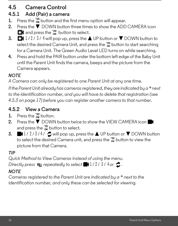 16 Parent Unit Menu Options4.5 Camera Control4.5.1 Add (Pair) a camera1. Press the   button and the first menu option will appear.2. Press the - DOWN button three times to show the ADD CAMERA icon  and press the   button to select.3.  1 / 2 /  3 /  4 will pop up, press the + UP button or - DOWN button to select the desired Camera Unit, and press the   button to start searching for a Camera Unit. The Green Audio Level LED turns on while searching.4. Press and hold the PAIR button under the bottom left edge of the Baby Unit until the Parent Unit finds the camera, beeps and the picture from the Camera appears.NOTEA Camera can only be registered to one Parent Unit at any one time.If the Parent Unit already has cameras registered, they are indicated by a * next to the identification number, and you will have to delete that registration (see 4.5.3 on page 17) before you can register another camera to that number.4.5.2 View a Camera1. Press the   button. 2. Press the - DOWN button twice to show the VIEW CAMERA icon   and press the   button to select.3.1 /  2 / 3 / 4 /  will pop up, press the + UP button or - DOWN button to select the desired Camera unit, and press the   button to view the picture from that Camera.TIPQuick Method to View Cameras instead of using the menu. Directly press   repeatedly to select 1 / 2 /  3 /  4 or .NOTE Cameras registered to the Parent Unit are indicated by a * next to the identification number, and only these can be selected for viewing.