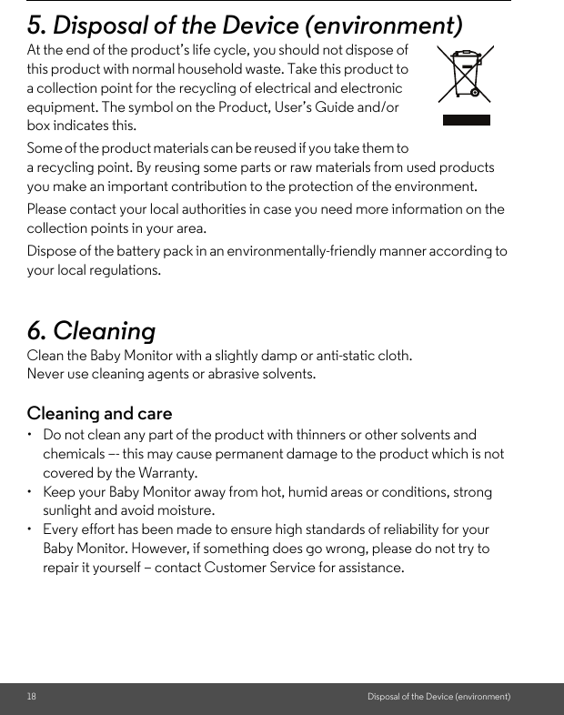 18 Disposal of the Device (environment)5. Disposal of the Device (environment)At the end of the product’s life cycle, you should not dispose of this product with normal household waste. Take this product to a collection point for the recycling of electrical and electronic equipment. The symbol on the Product, User’s Guide and/or box indicates this. Some of the product materials can be reused if you take them to a recycling point. By reusing some parts or raw materials from used products you make an important contribution to the protection of the environment. Please contact your local authorities in case you need more information on the collection points in your area. Dispose of the battery pack in an environmentally-friendly manner according to your local regulations.6. Cleaning Clean the Baby Monitor with a slightly damp or anti-static cloth. Never use cleaning agents or abrasive solvents.Cleaning and care•  Do not clean any part of the product with thinners or other solvents and chemicals –- this may cause permanent damage to the product which is not covered by the Warranty.•  Keep your Baby Monitor away from hot, humid areas or conditions, strong sunlight and avoid moisture.•  Every effort has been made to ensure high standards of reliability for your Baby Monitor. However, if something does go wrong, please do not try to repair it yourself – contact Customer Service for assistance.