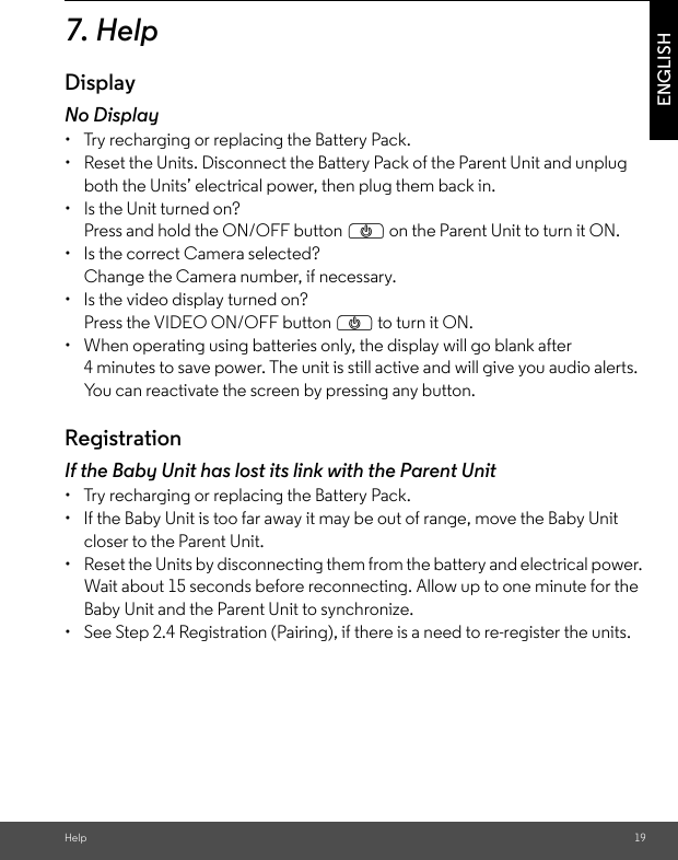 Help 19ENGLISH7. HelpDisplayNo Display•  Try recharging or replacing the Battery Pack.•  Reset the Units. Disconnect the Battery Pack of the Parent Unit and unplug both the Units’ electrical power, then plug them back in.•  Is the Unit turned on?Press and hold the ON/OFF button P on the Parent Unit to turn it ON.•  Is the correct Camera selected?Change the Camera number, if necessary.•  Is the video display turned on?Press the VIDEO ON/OFF button P to turn it ON.•  When operating using batteries only, the display will go blank after 4 minutes to save power. The unit is still active and will give you audio alerts. You can reactivate the screen by pressing any button. RegistrationIf the Baby Unit has lost its link with the Parent Unit•  Try recharging or replacing the Battery Pack.•  If the Baby Unit is too far away it may be out of range, move the Baby Unit closer to the Parent Unit.•  Reset the Units by disconnecting them from the battery and electrical power. Wait about 15 seconds before reconnecting. Allow up to one minute for the Baby Unit and the Parent Unit to synchronize.•  See Step 2.4 Registration (Pairing), if there is a need to re-register the units. 