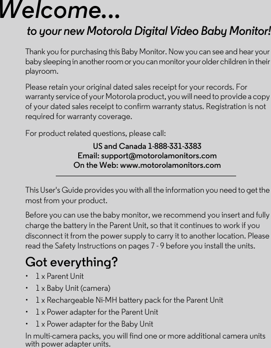 Welcome...to your new Motorola Digital Video Baby Monitor!Thank you for purchasing this Baby Monitor. Now you can see and hear your baby sleeping in another room or you can monitor your older children in their playroom.Please retain your original dated sales receipt for your records. For warranty service of your Motorola product, you will need to provide a copy of your dated sales receipt to confirm warranty status. Registration is not required for warranty coverage. For product related questions, please call:This User&apos;s Guide provides you with all the information you need to get the most from your product.Before you can use the baby monitor, we recommend you insert and fully charge the battery in the Parent Unit, so that it continues to work if you disconnect it from the power supply to carry it to another location. Please read the Safety Instructions on pages 7 - 9 before you install the units.Got everything?•  1 x Parent Unit •  1 x Baby Unit (camera) •  1 x Rechargeable Ni-MH battery pack for the Parent Unit•  1 x Power adapter for the Parent Unit •  1 x Power adapter for the Baby Unit In multi-camera packs, you will find one or more additional camera units with power adapter units.US and Canada 1-888-331-3383Email: support@motorolamonitors.comOn the Web: www.motorolamonitors.com