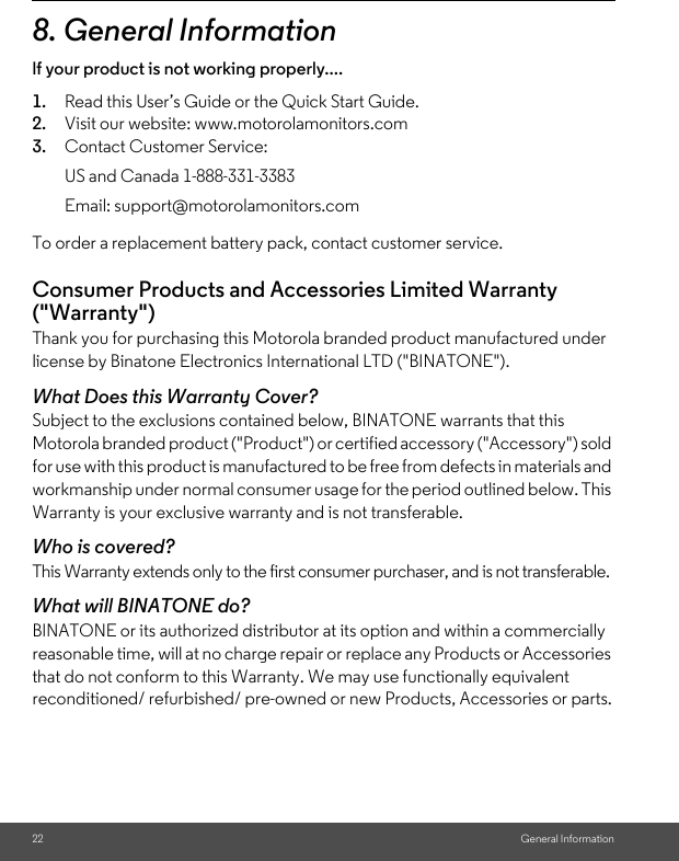 22 General Information8. General Informationlf your product is not working properly....1. Read this User’s Guide or the Quick Start Guide.2. Visit our website: www.motorolamonitors.com3. Contact Customer Service:To order a replacement battery pack, contact customer service.Consumer Products and Accessories Limited Warranty (&quot;Warranty&quot;)Thank you for purchasing this Motorola branded product manufactured under license by Binatone Electronics International LTD (&quot;BINATONE&quot;).What Does this Warranty Cover?Subject to the exclusions contained below, BINATONE warrants that this Motorola branded product (&quot;Product&quot;) or certified accessory (&quot;Accessory&quot;) sold for use with this product is manufactured to be free from defects in materials and workmanship under normal consumer usage for the period outlined below. This Warranty is your exclusive warranty and is not transferable.Who is covered?This Warranty extends only to the first consumer purchaser, and is not transferable.What will BINATONE do?BINATONE or its authorized distributor at its option and within a commercially reasonable time, will at no charge repair or replace any Products or Accessories that do not conform to this Warranty. We may use functionally equivalent reconditioned/ refurbished/ pre-owned or new Products, Accessories or parts.US and Canada 1-888-331-3383Email: support@motorolamonitors.com