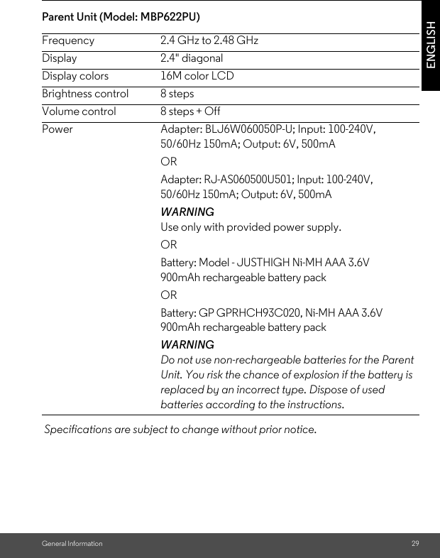 General Information 29ENGLISHParent Unit (Model: MBP622PU) Specifications are subject to change without prior notice.Frequency 2.4 GHz to 2.48 GHzDisplay 2.4&quot; diagonalDisplay colors 16M color LCDBrightness control 8 stepsVolume control 8 steps + OffPower Adapter: BLJ6W060050P-U; Input: 100-240V, 50/60Hz 150mA; Output: 6V, 500mAORAdapter: RJ-AS060500U501; Input: 100-240V, 50/60Hz 150mA; Output: 6V, 500mA WARNINGUse only with provided power supply.ORBattery: Model - JUSTHIGH Ni-MH AAA 3.6V 900mAh rechargeable battery packORBattery: GP GPRHCH93C020, Ni-MH AAA 3.6V 900mAh rechargeable battery packWARNINGDo not use non-rechargeable batteries for the Parent Unit. You risk the chance of explosion if the battery is replaced by an incorrect type. Dispose of used batteries according to the instructions.