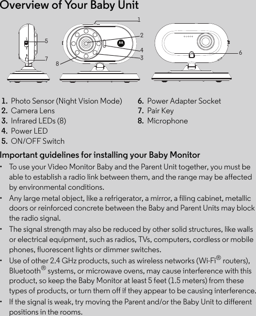 Overview of Your Baby UnitImportant guidelines for installing your Baby Monitor•  To use your Video Monitor Baby and the Parent Unit together, you must be able to establish a radio link between them, and the range may be affected by environmental conditions.•  Any large metal object, like a refrigerator, a mirror, a filing cabinet, metallic doors or reinforced concrete between the Baby and Parent Units may block the radio signal.•  The signal strength may also be reduced by other solid structures, like walls or electrical equipment, such as radios, TVs, computers, cordless or mobile phones, fluorescent lights or dimmer switches.•  Use of other 2.4 GHz products, such as wireless networks (Wi-Fi® routers), Bluetooth® systems, or microwave ovens, may cause interference with this product, so keep the Baby Monitor at least 5 feet (1.5 meters) from these types of products, or turn them off if they appear to be causing interference.•  If the signal is weak, try moving the Parent and/or the Baby Unit to different positions in the rooms.1.  Photo Sensor (Night Vision Mode) 6.  Power Adapter Socket2.  Camera Lens 7.  Pair Key3.  Infrared LEDs (8) 8.  Microphone4.  Power LED5.  ON/OFF Switch51243678