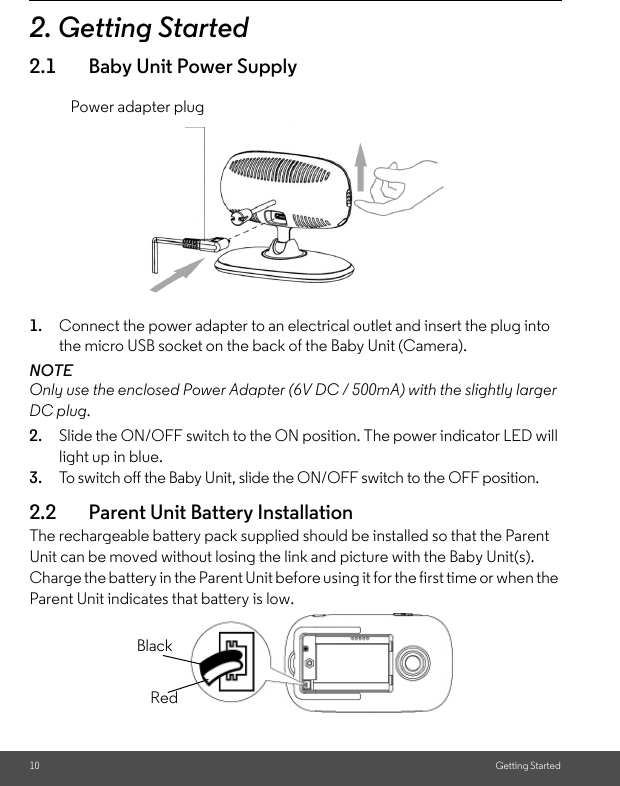 10 Getting Started2. Getting Started2.1 Baby Unit Power Supply1. Connect the power adapter to an electrical outlet and insert the plug into the micro USB socket on the back of the Baby Unit (Camera).NOTEOnly use the enclosed Power Adapter (6V DC / 500mA) with the slightly larger DC plug.2. Slide the ON/OFF switch to the ON position. The power indicator LED will light up in blue.3. To switch off the Baby Unit, slide the ON/OFF switch to the OFF position. 2.2 Parent Unit Battery InstallationThe rechargeable battery pack supplied should be installed so that the Parent Unit can be moved without losing the link and picture with the Baby Unit(s). Charge the battery in the Parent Unit before using it for the first time or when the Parent Unit indicates that battery is low.Power adapter plugBlackRed