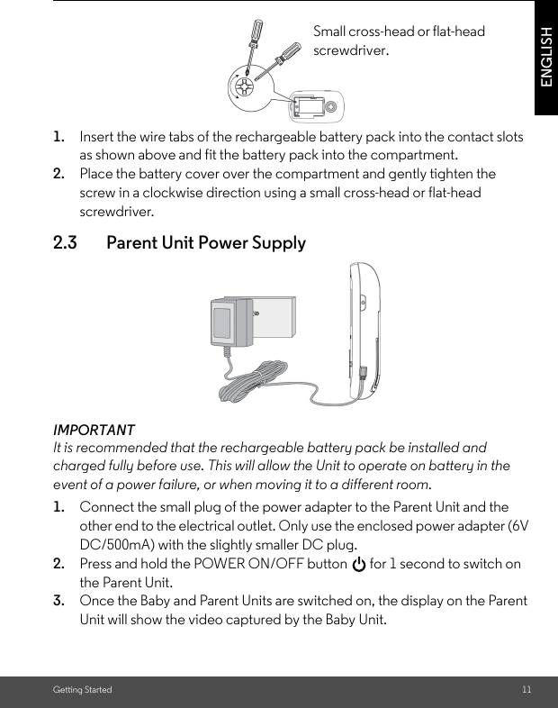 Getting Started 11ENGLISH1. Insert the wire tabs of the rechargeable battery pack into the contact slots as shown above and fit the battery pack into the compartment. 2. Place the battery cover over the compartment and gently tighten the screw in a clockwise direction using a small cross-head or flat-head screwdriver.2.3 Parent Unit Power SupplyIMPORTANTIt is recommended that the rechargeable battery pack be installed and charged fully before use. This will allow the Unit to operate on battery in the event of a power failure, or when moving it to a different room.1. Connect the small plug of the power adapter to the Parent Unit and the other end to the electrical outlet. Only use the enclosed power adapter (6V DC/500mA) with the slightly smaller DC plug.2. Press and hold the POWER ON/OFF button   for 1 second to switch on the Parent Unit.3. Once the Baby and Parent Units are switched on, the display on the Parent Unit will show the video captured by the Baby Unit.Small cross-head or flat-head screwdriver.