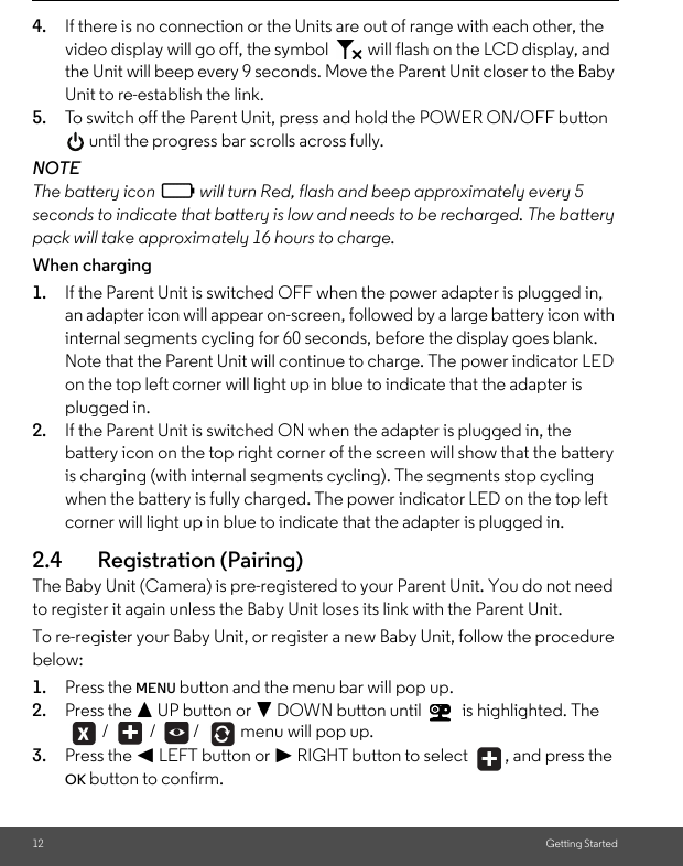 12 Getting Started4. If there is no connection or the Units are out of range with each other, the video display will go off, the symbol   will flash on the LCD display, and the Unit will beep every 9 seconds. Move the Parent Unit closer to the Baby Unit to re-establish the link.5. To switch off the Parent Unit, press and hold the POWER ON/OFF button  until the progress bar scrolls across fully.NOTEThe battery icon   will turn Red, flash and beep approximately every 5 seconds to indicate that battery is low and needs to be recharged. The battery pack will take approximately 16 hours to charge.When charging1. If the Parent Unit is switched OFF when the power adapter is plugged in, an adapter icon will appear on-screen, followed by a large battery icon with internal segments cycling for 60 seconds, before the display goes blank. Note that the Parent Unit will continue to charge. The power indicator LED on the top left corner will light up in blue to indicate that the adapter is plugged in.2. If the Parent Unit is switched ON when the adapter is plugged in, the battery icon on the top right corner of the screen will show that the battery is charging (with internal segments cycling). The segments stop cycling when the battery is fully charged. The power indicator LED on the top left corner will light up in blue to indicate that the adapter is plugged in.2.4 Registration (Pairing)The Baby Unit (Camera) is pre-registered to your Parent Unit. You do not need to register it again unless the Baby Unit loses its link with the Parent Unit.To re-register your Baby Unit, or register a new Baby Unit, follow the procedure below:1. Press the MENU button and the menu bar will pop up. 2. Press the + UP button or - DOWN button until   is highlighted. The  /   /  /   menu will pop up.3. Press the &lt; LEFT button or &gt; RIGHT button to select  , and press the OK button to confirm.0