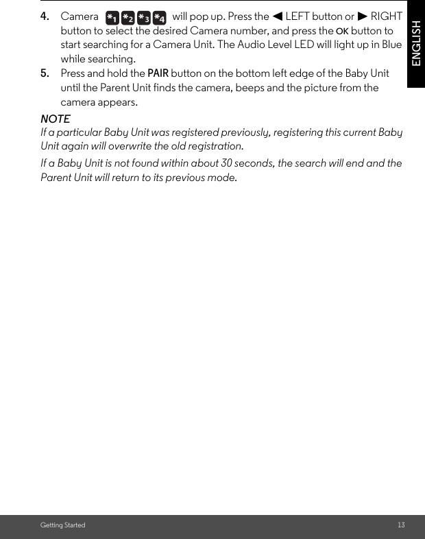 Getting Started 13ENGLISH4. Camera   will pop up. Press the &lt; LEFT button or &gt; RIGHT button to select the desired Camera number, and press the OK button to start searching for a Camera Unit. The Audio Level LED will light up in Blue while searching.5. Press and hold the PAIR button on the bottom left edge of the Baby Unit until the Parent Unit finds the camera, beeps and the picture from the camera appears.NOTEIf a particular Baby Unit was registered previously, registering this current Baby Unit again will overwrite the old registration.If a Baby Unit is not found within about 30 seconds, the search will end and the Parent Unit will return to its previous mode.