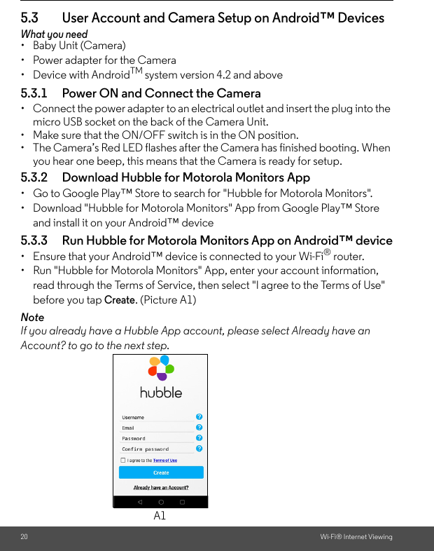 20 Wi-Fi® Internet Viewing5.3 User Account and Camera Setup on Android™ DevicesWhat you need•  Baby Unit (Camera)•  Power adapter for the Camera• Device with AndroidTM system version 4.2 and above5.3.1 Power ON and Connect the Camera•  Connect the power adapter to an electrical outlet and insert the plug into the micro USB socket on the back of the Camera Unit. •  Make sure that the ON/OFF switch is in the ON position.•  The Camera’s Red LED flashes after the Camera has finished booting. When you hear one beep, this means that the Camera is ready for setup.5.3.2 Download Hubble for Motorola Monitors App•  Go to Google Play™ Store to search for &quot;Hubble for Motorola Monitors&quot;.•  Download &quot;Hubble for Motorola Monitors&quot; App from Google Play™ Store and install it on your Android™ device5.3.3 Run Hubble for Motorola Monitors App on Android™ device•  Ensure that your Android™ device is connected to your Wi-Fi® router. •  Run &quot;Hubble for Motorola Monitors&quot; App, enter your account information, read through the Terms of Service, then select &quot;I agree to the Terms of Use&quot; before you tap Create. (Picture A1) NoteIf you already have a Hubble App account, please select Already have an Account? to go to the next step.A1