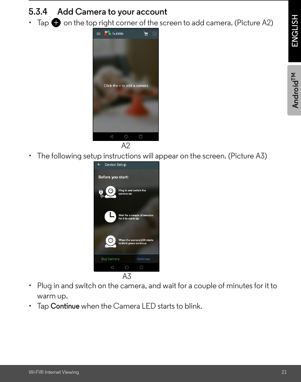 AndroidTMWi-Fi® Internet Viewing 21ENGLISH5.3.4 Add Camera to your account•  Tap on the top right corner of the screen to add camera. (Picture A2) •  The following setup instructions will appear on the screen. (Picture A3)•  Plug in and switch on the camera, and wait for a couple of minutes for it to warm up.• Tap Continue when the Camera LED starts to blink.A2A3