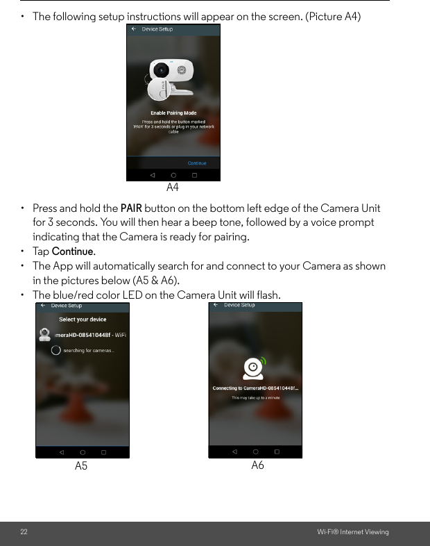 22 Wi-Fi® Internet Viewing•  The following setup instructions will appear on the screen. (Picture A4)•  Press and hold the PAIR button on the bottom left edge of the Camera Unit for 3 seconds. You will then hear a beep tone, followed by a voice prompt indicating that the Camera is ready for pairing. • Tap Continue. •  The App will automatically search for and connect to your Camera as shown in the pictures below (A5 &amp; A6).•  The blue/red color LED on the Camera Unit will flash.A4A5 A6