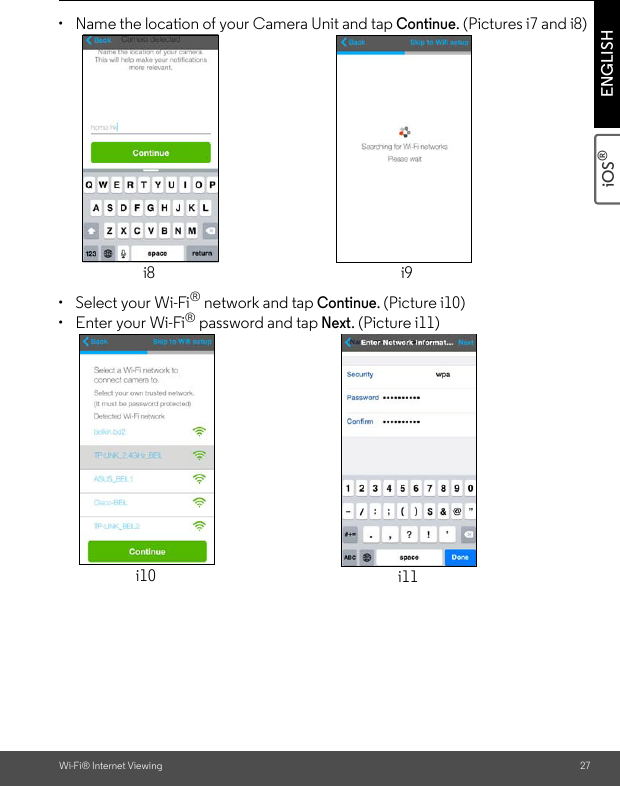 Wi-Fi® Internet Viewing 27iOS® ENGLISH•  Name the location of your Camera Unit and tap Continue. (Pictures i7 and i8)•  Select your Wi-Fi® network and tap Continue. (Picture i10)•  Enter your Wi-Fi® password and tap Next. (Picture i11)i8 i9i10 i11