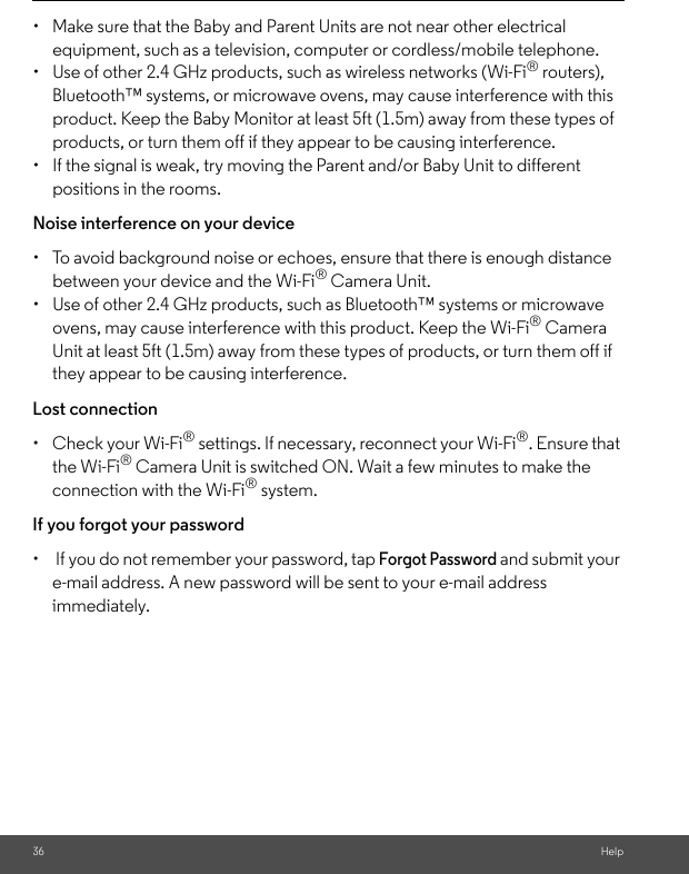 36 Help•  Make sure that the Baby and Parent Units are not near other electrical equipment, such as a television, computer or cordless/mobile telephone. •  Use of other 2.4 GHz products, such as wireless networks (Wi-Fi® routers), Bluetooth™ systems, or microwave ovens, may cause interference with this product. Keep the Baby Monitor at least 5ft (1.5m) away from these types of products, or turn them off if they appear to be causing interference. •  If the signal is weak, try moving the Parent and/or Baby Unit to different positions in the rooms. Noise interference on your device •  To avoid background noise or echoes, ensure that there is enough distance between your device and the Wi-Fi® Camera Unit. •  Use of other 2.4 GHz products, such as Bluetooth™ systems or microwave ovens, may cause interference with this product. Keep the Wi-Fi® Camera Unit at least 5ft (1.5m) away from these types of products, or turn them off if they appear to be causing interference. Lost connection •  Check your Wi-Fi® settings. If necessary, reconnect your Wi-Fi®. Ensure that the Wi-Fi® Camera Unit is switched ON. Wait a few minutes to make the connection with the Wi-Fi® system.If you forgot your password•   If you do not remember your password, tap Forgot Password and submit your e-mail address. A new password will be sent to your e-mail address immediately.