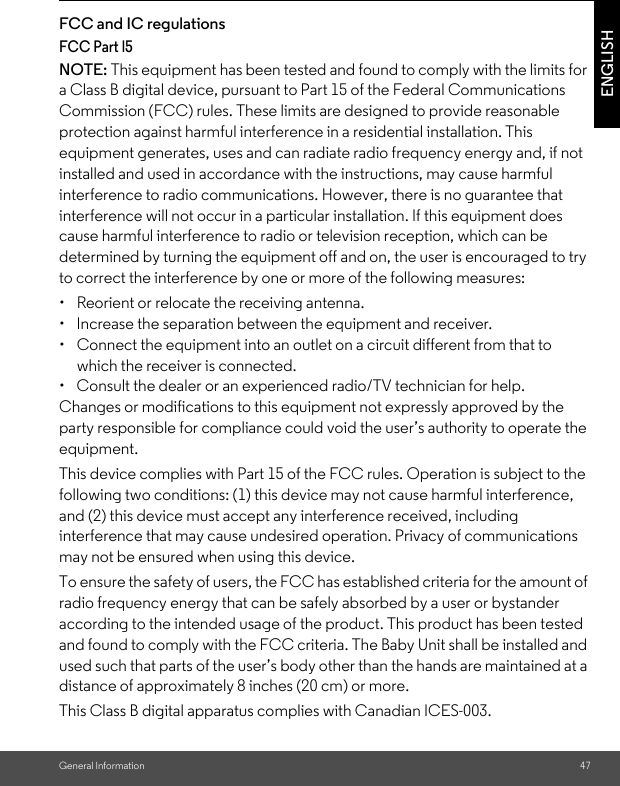 General Information 47ENGLISHFCC and IC regulations FCC Part l5 NOTE: This equipment has been tested and found to comply with the limits for a Class B digital device, pursuant to Part 15 of the Federal Communications Commission (FCC) rules. These limits are designed to provide reasonable protection against harmful interference in a residential installation. This equipment generates, uses and can radiate radio frequency energy and, if not installed and used in accordance with the instructions, may cause harmful interference to radio communications. However, there is no guarantee that interference will not occur in a particular installation. If this equipment does cause harmful interference to radio or television reception, which can be determined by turning the equipment off and on, the user is encouraged to try to correct the interference by one or more of the following measures: •  Reorient or relocate the receiving antenna. •  Increase the separation between the equipment and receiver. •  Connect the equipment into an outlet on a circuit different from that to which the receiver is connected. •  Consult the dealer or an experienced radio/TV technician for help.Changes or modifications to this equipment not expressly approved by the party responsible for compliance could void the user’s authority to operate the equipment. This device complies with Part 15 of the FCC rules. Operation is subject to the following two conditions: (1) this device may not cause harmful interference, and (2) this device must accept any interference received, including interference that may cause undesired operation. Privacy of communications may not be ensured when using this device. To ensure the safety of users, the FCC has established criteria for the amount of radio frequency energy that can be safely absorbed by a user or bystander according to the intended usage of the product. This product has been tested and found to comply with the FCC criteria. The Baby Unit shall be installed and used such that parts of the user’s body other than the hands are maintained at a distance of approximately 8 inches (20 cm) or more. This Class B digital apparatus complies with Canadian ICES-003.
