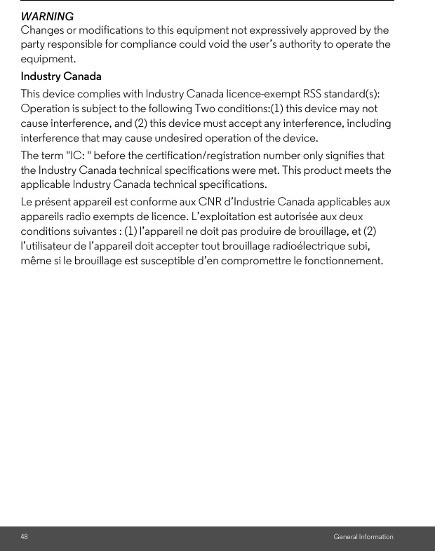 48 General InformationWARNING Changes or modifications to this equipment not expressively approved by the party responsible for compliance could void the user’s authority to operate the equipment. Industry CanadaThis device complies with Industry Canada licence-exempt RSS standard(s): Operation is subject to the following Two conditions:(1) this device may not cause interference, and (2) this device must accept any interference, including interference that may cause undesired operation of the device. The term &quot;IC: &quot; before the certification/registration number only signifies that the Industry Canada technical specifications were met. This product meets the applicable Industry Canada technical specifications. Le présent appareil est conforme aux CNR d’Industrie Canada applicables aux appareils radio exempts de licence. L’exploitation est autorisée aux deux conditions suivantes : (1) l’appareil ne doit pas produire de brouillage, et (2) l’utilisateur de l’appareil doit accepter tout brouillage radioélectrique subi, même si le brouillage est susceptible d’en compromettre le fonctionnement.