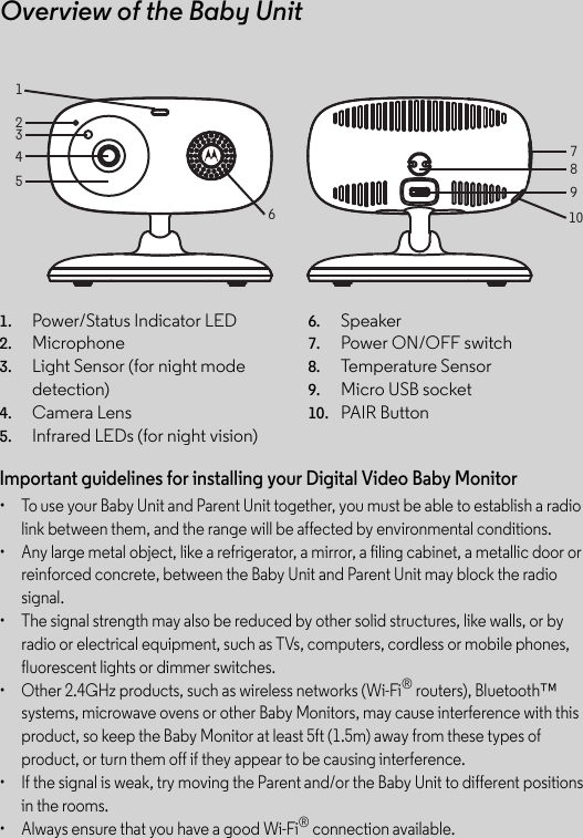 Overview of the Baby Unit831456789102Important guidelines for installing your Digital Video Baby Monitor•  To use your Baby Unit and Parent Unit together, you must be able to establish a radio link between them, and the range will be affected by environmental conditions.•  Any large metal object, like a refrigerator, a mirror, a filing cabinet, a metallic door or reinforced concrete, between the Baby Unit and Parent Unit may block the radio signal.•  The signal strength may also be reduced by other solid structures, like walls, or by radio or electrical equipment, such as TVs, computers, cordless or mobile phones, fluorescent lights or dimmer switches.•  Other 2.4GHz products, such as wireless networks (Wi-Fi® routers), Bluetooth™ systems, microwave ovens or other Baby Monitors, may cause interference with this product, so keep the Baby Monitor at least 5ft (1.5m) away from these types of product, or turn them off if they appear to be causing interference.•  If the signal is weak, try moving the Parent and/or the Baby Unit to different positions in the rooms.•  Always ensure that you have a good Wi-Fi® connection available.1. Power/Status Indicator LED2. Microphone3. Light Sensor (for night mode detection)4. Camera Lens5. Infrared LEDs (for night vision)6. Speaker7. Power ON/OFF switch8. Temperature Sensor9. Micro USB socket10. PAIR Button