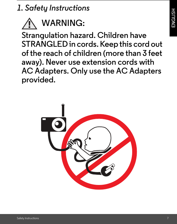 Safety Instructions 7ENGLISH1. Safety InstructionsWARNING:Strangulation hazard. Children have STRANGLED in cords. Keep this cord out of the reach of children (more than 3 feet away). Never use extension cords with AC Adapters. Only use the AC Adapters provided.