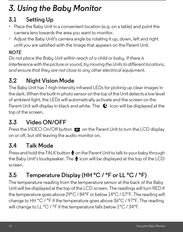 14 Using the Baby Monitor3. Using the Baby Monitor3.1 Setting Up•  Place the Baby Unit in a convenient location (e.g. on a table) and point the camera lens towards the area you want to monitor.•  Adjust the Baby Unit’s camera angle by rotating it up, down, left and right until you are satisfied with the image that appears on the Parent Unit.NOTEDo not place the Baby Unit within reach of a child or baby. If there is interference with the picture or sound, try moving the Units to different locations, and ensure that they are not close to any other electrical equipment.3.2 Night Vision ModeThe Baby Unit has 7 high-intensity infrared LEDs for picking up clear images in the dark. When the built-in photo sensor on the top of the Unit detects a low level of ambient light, the LEDs will automatically activate and the screen on the Parent Unit will display in black and white. The   icon will be displayed at the top of the screen.3.3 Video ON/OFFPress the VIDEO On/Off button   on the Parent Unit to turn the LCD display on or off, but still leaving the audio monitor on.3.4 Talk Mode Press and hold the TALK button T on the Parent Unit to talk to your baby through the Baby Unit’s loudspeaker. The T icon will be displayed at the top of the LCD screen.3.5 Temperature Display (HH °C / °F or LL °C / °F)The temperature reading from the temperature sensor at the back of the Baby Unit will be displayed at the top of the LCD screen. The readings will turn RED if the temperature goes above 29°C / 84°F or below 14°C / 57°F. The reading will change to HH °C / °F if the temperature goes above 36°C / 97°F. The reading will change to LL °C / °F if the temperature falls below 1°C / 34°F.