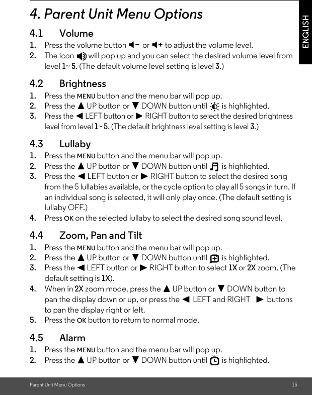 Parent Unit Menu Options 15ENGLISH4. Parent Unit Menu Options4.1 Volume1. Press the volume button - or + to adjust the volume level.2. The icon   will pop up and you can select the desired volume level from level 1~ 5. (The default volume level setting is level 3.)4.2 Brightness1. Press the MENU button and the menu bar will pop up. 2. Press the + UP button or - DOWN button until   is highlighted.3.Press the &lt; LEFT button or &gt; RIGHT button to select the desired brightness level from level 1~ 5. (The default brightness level setting is level 3.)4.3 Lullaby1. Press the MENU button and the menu bar will pop up. 2. Press the + UP button or - DOWN button until   is highlighted.3. Press the &lt; LEFT button or &gt; RIGHT button to select the desired song from the 5 lullabies available, or the cycle option to play all 5 songs in turn. If an individual song is selected, it will only play once. (The default setting is lullaby OFF.)4. Press OK on the selected lullaby to select the desired song sound level.4.4 Zoom, Pan and Tilt1. Press the MENU button and the menu bar will pop up. 2. Press the + UP button or - DOWN button until   is highlighted.3. Press the &lt; LEFT button or &gt; RIGHT button to select 1X or 2X zoom. (The default setting is 1X).4. When in 2X zoom mode, press the + UP button or - DOWN button to pan the display down or up, or press the &lt; LEFT and RIGHT   &gt; buttons to pan the display right or left.5. Press the OK button to return to normal mode. 4.5 Alarm1. Press the MENU button and the menu bar will pop up. 2. Press the + UP button or - DOWN button until   is highlighted.