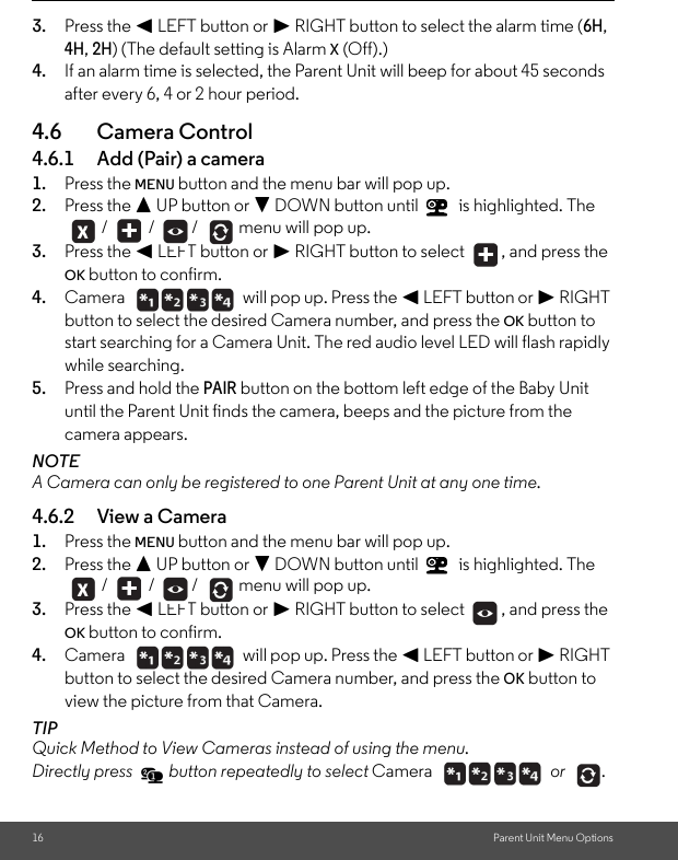 16 Parent Unit Menu Options3. Press the &lt; LEFT button or &gt; RIGHT button to select the alarm time (6H, 4H, 2H) (The default setting is Alarm X (Off).)4. If an alarm time is selected, the Parent Unit will beep for about 45 seconds after every 6, 4 or 2 hour period.4.6 Camera Control4.6.1 Add (Pair) a camera1. Press the MENU button and the menu bar will pop up. 2. Press the + UP button or - DOWN button until   is highlighted. The  /   /  /   menu will pop up.3. Press the &lt; LEFT button or &gt; RIGHT button to select  , and press the OK button to confirm.4. Camera   will pop up. Press the &lt; LEFT button or &gt; RIGHT button to select the desired Camera number, and press the OK button to start searching for a Camera Unit. The red audio level LED will flash rapidly while searching.5. Press and hold the PAIR button on the bottom left edge of the Baby Unit until the Parent Unit finds the camera, beeps and the picture from the camera appears.NOTEA Camera can only be registered to one Parent Unit at any one time.4.6.2 View a Camera1. Press the MENU button and the menu bar will pop up. 2. Press the + UP button or - DOWN button until   is highlighted. The  /   /  /   menu will pop up.3. Press the &lt; LEFT button or &gt; RIGHT button to select  , and press the OK button to confirm.4. Camera   will pop up. Press the &lt; LEFT button or &gt; RIGHT button to select the desired Camera number, and press the OK button to view the picture from that Camera.TIPQuick Method to View Cameras instead of using the menu. Directly press   button repeatedly to select Camera  or .