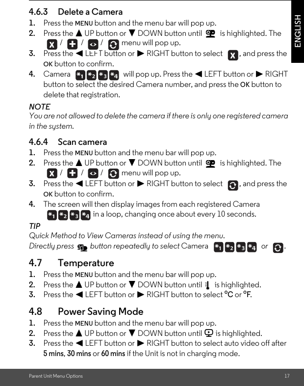 Parent Unit Menu Options 17ENGLISH4.6.3 Delete a Camera1. Press the MENU button and the menu bar will pop up. 2. Press the + UP button or - DOWN button until   is highlighted. The  /   /  /   menu will pop up.3. Press the &lt; LEFT button or &gt; RIGHT button to select  , and press the OK button to confirm.4. Camera   will pop up. Press the &lt; LEFT button or &gt; RIGHT button to select the desired Camera number, and press the OK button to delete that registration.NOTEYou are not allowed to delete the camera if there is only one registered camera in the system.4.6.4 Scan camera1. Press the MENU button and the menu bar will pop up. 2. Press the + UP button or - DOWN button until   is highlighted. The  /   /  /   menu will pop up.3. Press the &lt; LEFT button or &gt; RIGHT button to select  , and press the OK button to confirm.4. The screen will then display images from each registered Camera in a loop, changing once about every 10 seconds.TIPQuick Method to View Cameras instead of using the menu. Directly press   button repeatedly to select Camera  or .4.7 Temperature1. Press the MENU button and the menu bar will pop up. 2. Press the + UP button or - DOWN button until   is highlighted.3. Press the &lt; LEFT button or &gt; RIGHT button to select oC or oF.4.8 Power Saving Mode1. Press the MENU button and the menu bar will pop up. 2. Press the + UP button or - DOWN button until V is highlighted.3. Press the &lt; LEFT button or &gt; RIGHT button to select auto video off after 5 mins, 30 mins or 60 mins if the Unit is not in charging mode.