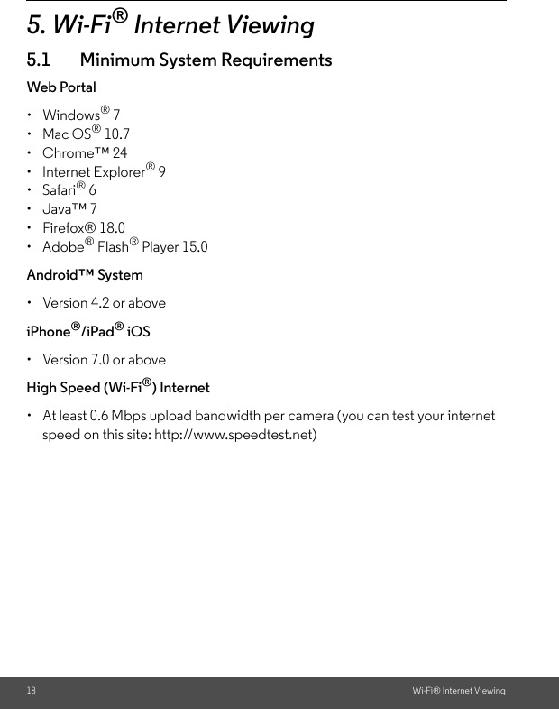 18 Wi-Fi® Internet Viewing5. Wi-Fi® Internet Viewing5.1 Minimum System RequirementsWeb Portal• Windows® 7 • Mac OS® 10.7 • Chrome™ 24 • Internet Explorer® 9 • Safari® 6 • Java™ 7 • Firefox® 18.0 • Adobe® Flash® Player 15.0 Android™ System •  Version 4.2 or above iPhone®/iPad® iOS •  Version 7.0 or above High Speed (Wi-Fi®) Internet •  At least 0.6 Mbps upload bandwidth per camera (you can test your internet speed on this site: http://www.speedtest.net)