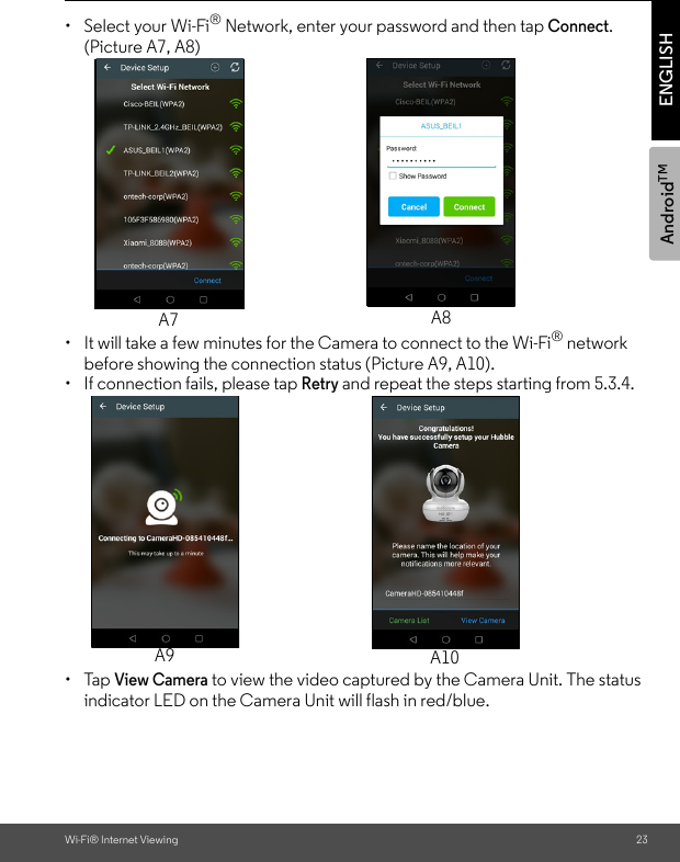 AndroidTMWi-Fi® Internet Viewing 23ENGLISH•  Select your Wi-Fi® Network, enter your password and then tap Connect. (Picture A7, A8)•  It will take a few minutes for the Camera to connect to the Wi-Fi® network before showing the connection status (Picture A9, A10). •  If connection fails, please tap Retry and repeat the steps starting from 5.3.4.• Tap View Camera to view the video captured by the Camera Unit. The status indicator LED on the Camera Unit will flash in red/blue.A7 A8A9 A10