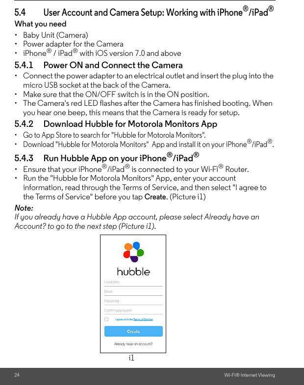 24 Wi-Fi® Internet Viewing5.4 User Account and Camera Setup: Working with iPhone®/iPad®What you need •  Baby Unit (Camera)•  Power adapter for the Camera• iPhone® / iPad® with iOS version 7.0 and above5.4.1 Power ON and Connect the Camera •  Connect the power adapter to an electrical outlet and insert the plug into the micro USB socket at the back of the Camera.•  Make sure that the ON/OFF switch is in the ON position.•  The Camera&apos;s red LED flashes after the Camera has finished booting. When you hear one beep, this means that the Camera is ready for setup. 5.4.2 Download Hubble for Motorola Monitors App •  Go to App Store to search for &quot;Hubble for Motorola Monitors&quot;.•  Download &quot;Hubble for Motorola Monitors&quot;  App and install it on your iPhone®/iPad®.5.4.3 Run Hubble App on your iPhone®/iPad®•  Ensure that your iPhone®/iPad® is connected to your Wi-Fi® Router. •  Run the &quot;Hubble for Motorola Monitors&quot; App, enter your account information, read through the Terms of Service, and then select &quot;I agree to the Terms of Service&quot; before you tap Create. (Picture i1) Note: If you already have a Hubble App account, please select Already have an Account? to go to the next step (Picture i1).i1