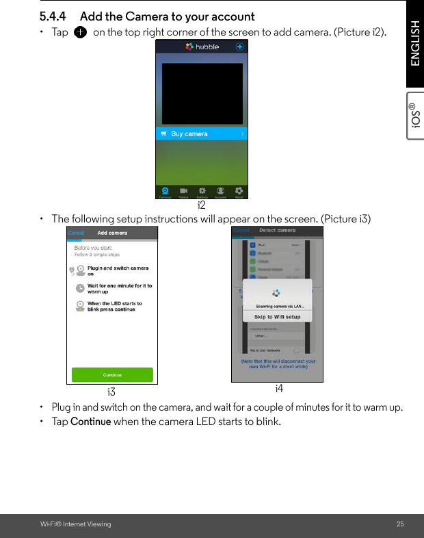 Wi-Fi® Internet Viewing 25iOS® ENGLISH5.4.4 Add the Camera to your account • Tap  on the top right corner of the screen to add camera. (Picture i2). •  The following setup instructions will appear on the screen. (Picture i3)•  Plug in and switch on the camera, and wait for a couple of minutes for it to warm up.• Tap Continue when the camera LED starts to blink.i2i3 i4