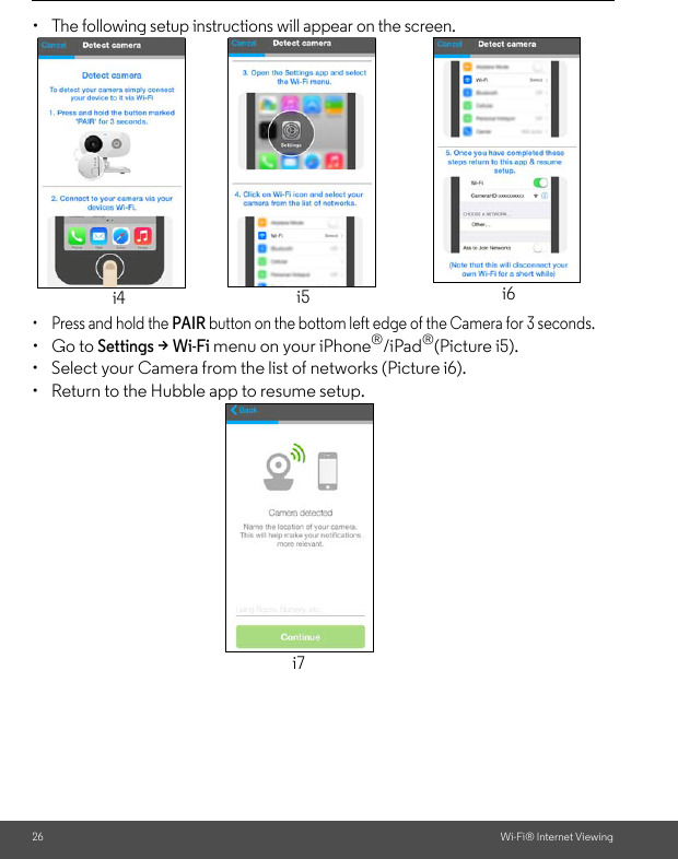 26 Wi-Fi® Internet Viewing• The following setup instructions will appear on the screen. •  Press and hold the PAIR button on the bottom left edge of the Camera for 3 seconds. • Go to Settings &gt; Wi-Fi menu on your iPhone®/iPad®(Picture i5).•  Select your Camera from the list of networks (Picture i6).•  Return to the Hubble app to resume setup.i4 i5 i6i7