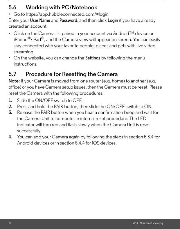 32 Wi-Fi® Internet Viewing5.6 Working with PC/Notebook •  Go to https://app.hubbleconnected.com/#login Enter your User Name and Password, and then click Login if you have already created an account.•  Click on the Camera list paired in your account via Android™ device or iPhone®/iPad®, and the Camera view will appear on screen. You can easily stay connected with your favorite people, places and pets with live video streaming. •  On the website, you can change the Settings by following the menu instructions. 5.7 Procedure for Resetting the Camera Note: If your Camera is moved from one router (e.g. home) to another (e.g. office) or you have Camera setup issues, then the Camera must be reset. Please reset the Camera with the following procedures: 1. Slide the ON/OFF switch to OFF. 2. Press and hold the PAIR button, then slide the ON/OFF switch to ON. 3. Release the PAIR button when you hear a confirmation beep and wait for the Camera Unit to compete an internal reset procedure. The LED indicator will turn red and flash slowly when the Camera Unit is reset successfully. 4. You can add your Camera again by following the steps in section 5.3.4 for Android devices or in section 5.4.4 for iOS devices.