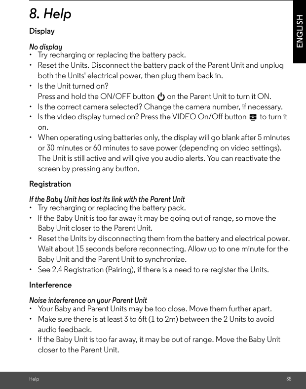 Help 35ENGLISH8. HelpDisplayNo display •  Try recharging or replacing the battery pack. •  Reset the Units. Disconnect the battery pack of the Parent Unit and unplug both the Units&apos; electrical power, then plug them back in. •  Is the Unit turned on? Press and hold the ON/OFF button   on the Parent Unit to turn it ON. •  Is the correct camera selected? Change the camera number, if necessary. •  Is the video display turned on? Press the VIDEO On/Off button   to turn it on. •  When operating using batteries only, the display will go blank after 5 minutes or 30 minutes or 60 minutes to save power (depending on video settings). The Unit is still active and will give you audio alerts. You can reactivate the screen by pressing any button. Registration If the Baby Unit has lost its link with the Parent Unit •  Try recharging or replacing the battery pack. •  If the Baby Unit is too far away it may be going out of range, so move the Baby Unit closer to the Parent Unit. •  Reset the Units by disconnecting them from the battery and electrical power. Wait about 15 seconds before reconnecting. Allow up to one minute for the Baby Unit and the Parent Unit to synchronize. •  See 2.4 Registration (Pairing), if there is a need to re-register the Units.InterferenceNoise interference on your Parent Unit •  Your Baby and Parent Units may be too close. Move them further apart. •  Make sure there is at least 3 to 6ft (1 to 2m) between the 2 Units to avoid audio feedback. •  lf the Baby Unit is too far away, it may be out of range. Move the Baby Unit closer to the Parent Unit. 