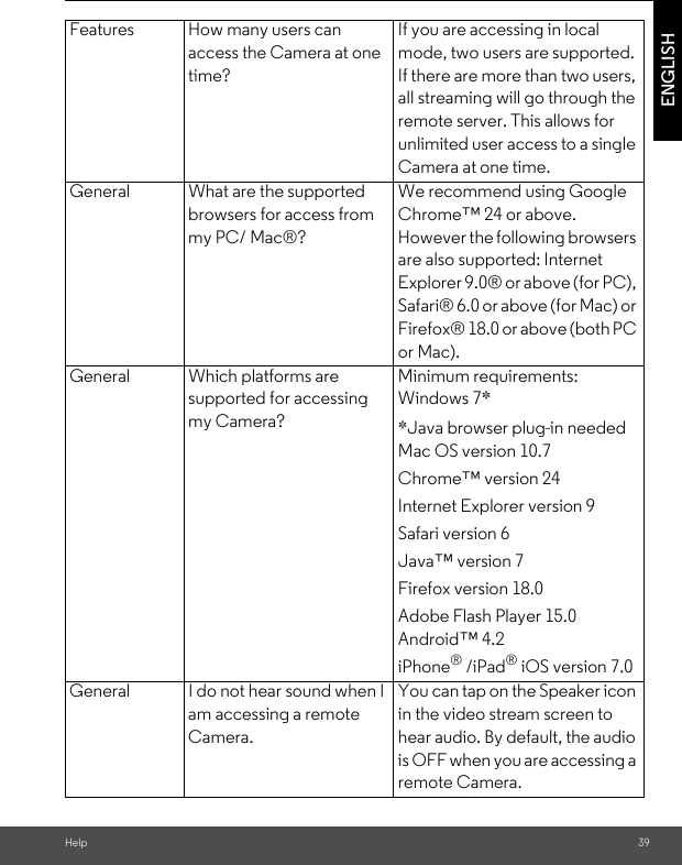 Help 39ENGLISHFeatures How many users can access the Camera at one time?If you are accessing in local mode, two users are supported. If there are more than two users, all streaming will go through the remote server. This allows for unlimited user access to a single Camera at one time.General What are the supported browsers for access from my PC/ Mac®?We recommend using Google Chrome™ 24 or above. However the following browsers are also supported: Internet Explorer 9.0® or above (for PC), Safari® 6.0 or above (for Mac) or Firefox® 18.0 or above (both PC or Mac).General Which platforms are supported for accessing my Camera?Minimum requirements: Windows 7* *Java browser plug-in needed Mac OS version 10.7 Chrome™ version 24 Internet Explorer version 9 Safari version 6 Java™ version 7 Firefox version 18.0 Adobe Flash Player 15.0 Android™ 4.2iPhone® /iPad® iOS version 7.0General I do not hear sound when I am accessing a remote Camera.You can tap on the Speaker icon in the video stream screen to hear audio. By default, the audio is OFF when you are accessing a remote Camera.