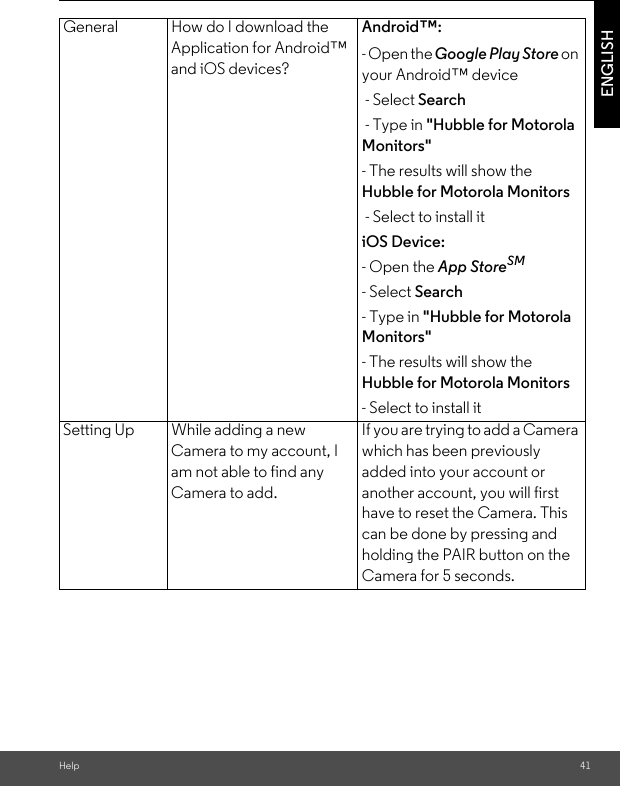 Help 41ENGLISHGeneral How do I download the Application for Android™ and iOS devices?Android™: - Open the Google Play Store on your Android™ device - Select Search - Type in &quot;Hubble for Motorola Monitors&quot; - The results will show the Hubble for Motorola Monitors - Select to install itiOS Device: - Open the App StoreSM - Select Search - Type in &quot;Hubble for Motorola Monitors&quot; - The results will show the Hubble for Motorola Monitors - Select to install itSetting Up While adding a new Camera to my account, I am not able to find any Camera to add.If you are trying to add a Camera which has been previously added into your account or another account, you will first have to reset the Camera. This can be done by pressing and holding the PAIR button on the Camera for 5 seconds.