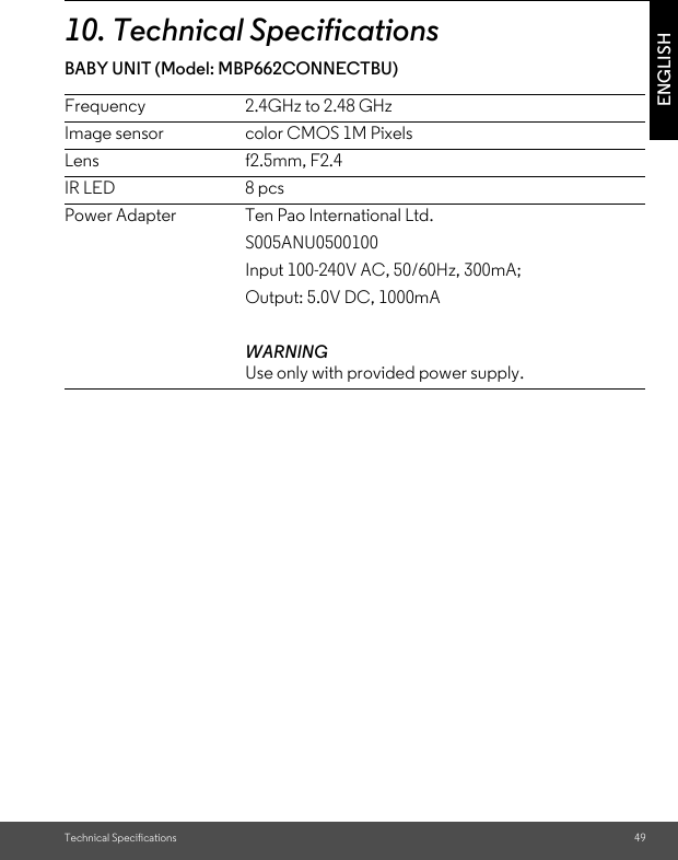 Technical Specifications 49ENGLISH10. Technical SpecificationsBABY UNIT (Model: MBP662CONNECTBU)                           Frequency 2.4GHz to 2.48 GHzImage sensor color CMOS 1M PixelsLens   f2.5mm, F2.4IR LED 8 pcsPower Adapter Ten Pao International Ltd.S005ANU0500100Input 100-240V AC, 50/60Hz, 300mA;Output: 5.0V DC, 1000mAWARNINGUse only with provided power supply.