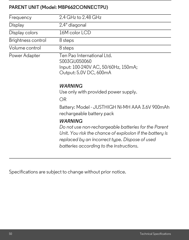 50 Technical SpecificationsPARENT UNIT (Model: MBP662CONNECTPU)     Specifications are subject to change without prior notice.Frequency 2.4 GHz to 2.48 GHzDisplay 2.4&quot; diagonalDisplay colors      16M color LCDBrightness control  8 stepsVolume control  8 stepsPower Adapter  Ten Pao International Ltd.S003GU050060Input: 100-240V AC, 50/60Hz, 150mA;Output: 5.0V DC, 600mAWARNING Use only with provided power supply. OR Battery: Model - JUSTHIGH Ni-MH AAA 3.6V 900mAh rechargeable battery pack WARNING Do not use non-rechargeable batteries for the Parent Unit. You risk the chance of explosion if the battery is replaced by an incorrect type. Dispose of used batteries according to the instructions.