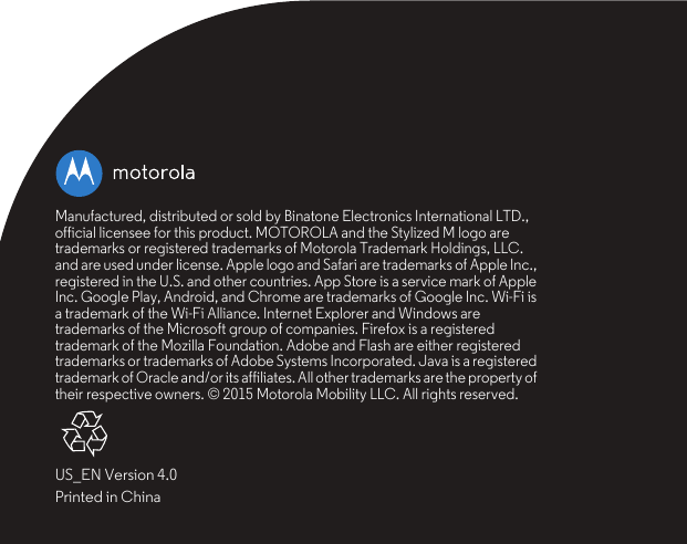 Manufactured, distributed or sold by Binatone Electronics International LTD., official licensee for this product. MOTOROLA and the Stylized M logo are trademarks or registered trademarks of Motorola Trademark Holdings, LLC. and are used under license. Apple logo and Safari are trademarks of Apple Inc., registered in the U.S. and other countries. App Store is a service mark of Apple Inc. Google Play, Android, and Chrome are trademarks of Google Inc. Wi-Fi is a trademark of the Wi-Fi Alliance. Internet Explorer and Windows are trademarks of the Microsoft group of companies. Firefox is a registered trademark of the Mozilla Foundation. Adobe and Flash are either registered trademarks or trademarks of Adobe Systems Incorporated. Java is a registered trademark of Oracle and/or its affiliates. All other trademarks are the property of their respective owners. © 2015 Motorola Mobility LLC. All rights reserved.US_EN Version 4.0Printed in China