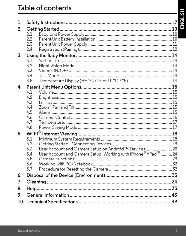 Table of contents 6ENGLISHTable of contents1. Safety Instructions..................................................................................... 72. Getting Started........................................................................................ 102.1 Baby Unit Power Supply............................................................................102.2 Parent Unit Battery Installation ..................................................................102.3 Parent Unit Power Supply .........................................................................112.4 Registration (Pairing).................................................................................123. Using the Baby Monitor........................................................................... 143.1 Setting Up..................................................................................................143.2 Night Vision Mode.....................................................................................143.3 Video ON/OFF..........................................................................................143.4 Talk Mode..................................................................................................143.5 Temperature Display (HH °C / °F or LL °C / °F)......................................144. Parent Unit Menu Options....................................................................... 154.1 Volume.......................................................................................................154.2 Brightness .................................................................................................. 154.3 Lullaby........................................................................................................154.4 Zoom, Pan and Tilt.....................................................................................154.5 Alarm.......................................................................................................... 154.6 Camera Control ........................................................................................164.7 Temperature..............................................................................................174.8 Power Saving Mode .................................................................................. 175. Wi-Fi® Internet Viewing.......................................................................... 185.1 Minimum System Requirements ..............................................................185.2 Getting Started - Connecting Devices.....................................................195.3 User Account and Camera Setup on Android™ Devices .......................205.4 User Account and Camera Setup: Working with iPhone®/iPad®..........245.5 Camera Functions:....................................................................................295.6 Working with PC/Notebook.....................................................................325.7 Procedure for Resetting the Camera .......................................................326. Disposal of the Device (Environment).................................................... 337. Cleaning .................................................................................................. 348. Help.......................................................................................................... 359. General Information ................................................................................4310. Technical Specifications ......................................................................... 49