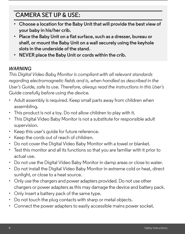 8Safety InstructionsWARNINGThis Digital Video Baby Monitor is compliant with all relevant standards regarding electromagnetic fields and is, when handled as described in the User&apos;s Guide, safe to use. Therefore, always read the instructions in this User&apos;s Guide carefully before using the device.•  Adult assembly is required. Keep small parts away from children when assembling.•  This product is not a toy. Do not allow children to play with it.•  This Digital Video Baby Monitor is not a substitute for responsible adult supervision.•  Keep this user&apos;s guide for future reference.•  Keep the cords out of reach of children.•  Do not cover the Digital Video Baby Monitor with a towel or blanket.•  Test this monitor and all its functions so that you are familiar with it prior to actual use.•  Do not use the Digital Video Baby Monitor in damp areas or close to water.•  Do not install the Digital Video Baby Monitor in extreme cold or heat, direct sunlight, or close to a heat source.•  Only use the chargers and power adapters provided. Do not use other chargers or power adapters as this may damage the device and battery pack.•  Only insert a battery pack of the same type.•  Do not touch the plug contacts with sharp or metal objects.•  Connect the power adapters to easily accessible mains power socket.CAMERA SET UP &amp; USE:•  Choose a location for the Baby Unit that will provide the best view of your baby in his/her crib.•  Place the Baby Unit on a flat surface, such as a dresser, bureau or shelf, or mount the Baby Unit on a wall securely using the keyhole slots in the underside of the stand.•  NEVER place the Baby Unit or cords within the crib.