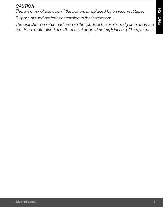 Safety Instructions 9ENGLISHCAUTIONThere is a risk of explosion if the battery is replaced by an incorrect type.Dispose of used batteries according to the instructions.The Unit shall be setup and used so that parts of the user&apos;s body other than the hands are maintained at a distance of approximately 8 inches (20 cm) or more.