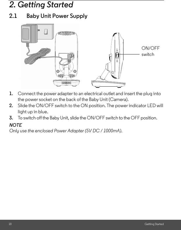 10 Getting Started2. Getting Started2.1 Baby Unit Power Supply1. Connect the power adapter to an electrical outlet and insert the plug into the power socket on the back of the Baby Unit (Camera).2. Slide the ON/OFF switch to the ON position. The power indicator LED will light up in blue.3. To switch off the Baby Unit, slide the ON/OFF switch to the OFF position.NOTEOnly use the enclosed Power Adapter (5V DC / 1000mA). ON/OFF switch