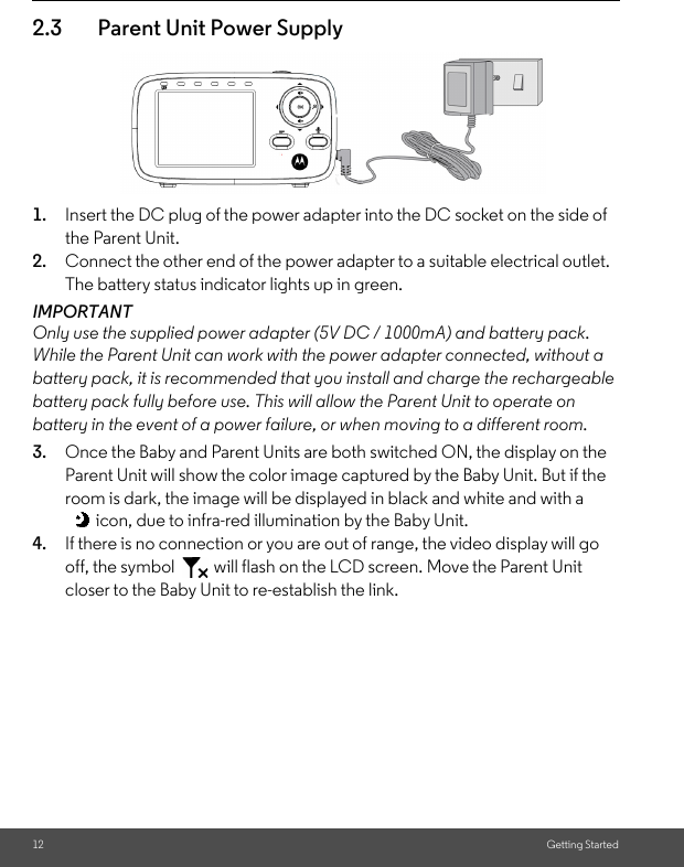 12 Getting Started2.3 Parent Unit Power Supply1. Insert the DC plug of the power adapter into the DC socket on the side of the Parent Unit. 2. Connect the other end of the power adapter to a suitable electrical outlet. The battery status indicator lights up in green.IMPORTANTOnly use the supplied power adapter (5V DC / 1000mA) and battery pack. While the Parent Unit can work with the power adapter connected, without a battery pack, it is recommended that you install and charge the rechargeable battery pack fully before use. This will allow the Parent Unit to operate on battery in the event of a power failure, or when moving to a different room.3. Once the Baby and Parent Units are both switched ON, the display on the Parent Unit will show the color image captured by the Baby Unit. But if the room is dark, the image will be displayed in black and white and with a icon, due to infra-red illumination by the Baby Unit.4. If there is no connection or you are out of range, the video display will go off, the symbol   will flash on the LCD screen. Move the Parent Unit closer to the Baby Unit to re-establish the link.