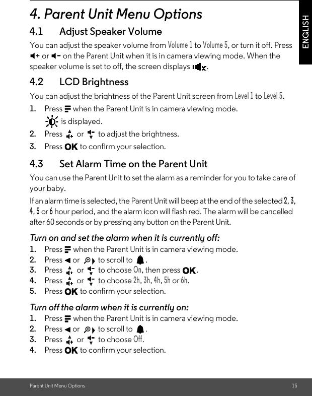 Parent Unit Menu Options 15ENGLISH4. Parent Unit Menu Options4.1 Adjust Speaker VolumeYou can adjust the speaker volume from Volume 1 to Volume 5, or turn it off. Press  + or - on the Parent Unit when it is in camera viewing mode. When the speaker volume is set to off, the screen displays  .4.2 LCD BrightnessYou can adjust the brightness of the Parent Unit screen from Level 1 to Level 5.1. Press M when the Parent Unit is in camera viewing mode.  is displayed. 2. Press   or   to adjust the brightness. 3. Press O to confirm your selection.4.3 Set Alarm Time on the Parent Unit You can use the Parent Unit to set the alarm as a reminder for you to take care of your baby. If an alarm time is selected, the Parent Unit will beep at the end of the selected 2, 3, 4, 5 or 6 hour period, and the alarm icon will flash red. The alarm will be cancelled after 60 seconds or by pressing any button on the Parent Unit. Turn on and set the alarm when it is currently off: 1. Press M when the Parent Unit is in camera viewing mode. 2. Press &lt; or   to scroll to  . 3. Press   or   to choose On, then press O. 4. Press   or   to choose 2h, 3h, 4h, 5h or 6h. 5. Press O to confirm your selection. Turn off the alarm when it is currently on: 1. Press M when the Parent Unit is in camera viewing mode. 2. Press &lt; or   to scroll to  . 3. Press   or   to choose Off. 4. Press O to confirm your selection.