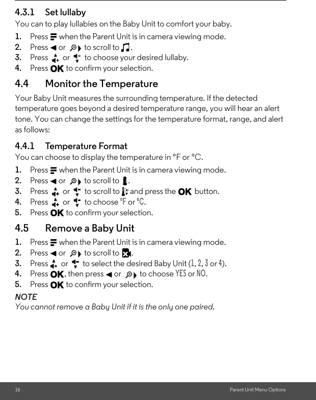 16 Parent Unit Menu Options4.3.1 Set lullabyYou can to play lullabies on the Baby Unit to comfort your baby.1. Press M when the Parent Unit is in camera viewing mode. 2. Press &lt; or   to scroll to  . 3. Press   or   to choose your desired lullaby. 4. Press O to confirm your selection.4.4 Monitor the Temperature Your Baby Unit measures the surrounding temperature. If the detected temperature goes beyond a desired temperature range, you will hear an alert tone. You can change the settings for the temperature format, range, and alert as follows:4.4.1 Temperature Format You can choose to display the temperature in °F or °C.1. Press M when the Parent Unit is in camera viewing mode. 2. Press &lt; or   to scroll to  . 3. Press   or   to scroll to   and press the O button.4. Press   or   to choose °F or °C. 5. Press O to confirm your selection.4.5 Remove a Baby Unit1. Press M when the Parent Unit is in camera viewing mode. 2. Press &lt; or   to scroll to  . 3. Press  or   to select the desired Baby Unit (1, 2, 3 or 4). 4. Press O, then press &lt; or   to choose YES or NO. 5. Press O to confirm your selection. NOTE You cannot remove a Baby Unit if it is the only one paired.