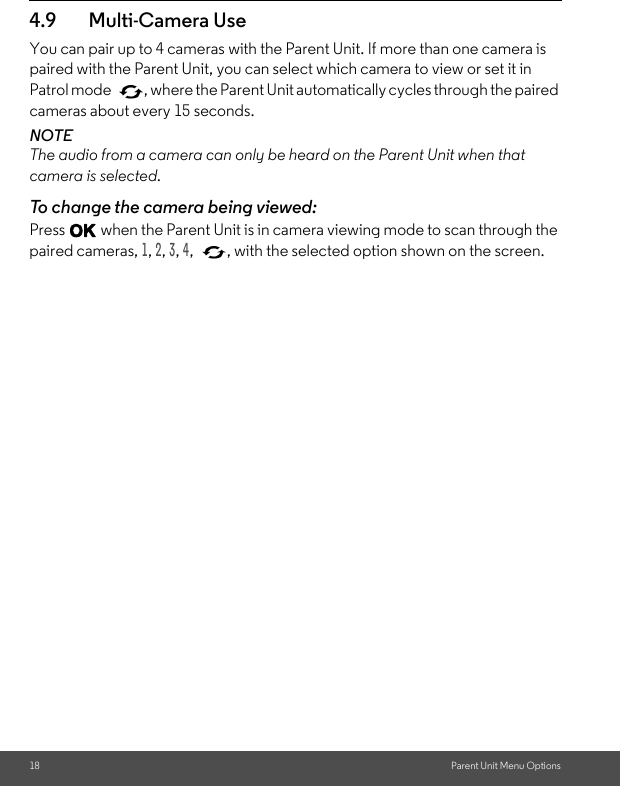 18 Parent Unit Menu Options4.9 Multi-Camera Use You can pair up to 4 cameras with the Parent Unit. If more than one camera is paired with the Parent Unit, you can select which camera to view or set it in Patrol mode  , where the Parent Unit automatically cycles through the paired cameras about every 15 seconds. NOTE The audio from a camera can only be heard on the Parent Unit when that camera is selected. To change the camera being viewed: Press O when the Parent Unit is in camera viewing mode to scan through the paired cameras, 1, 2, 3, 4,  , with the selected option shown on the screen.