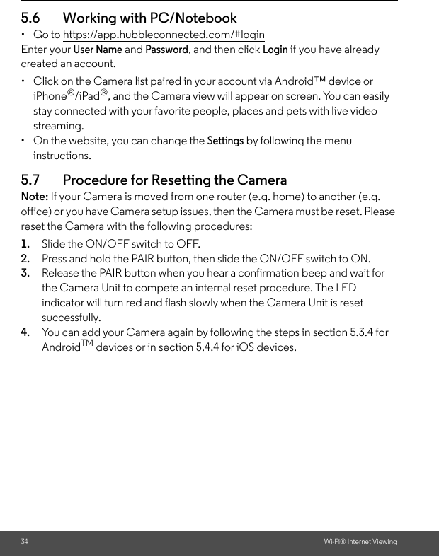 34 Wi-Fi® Internet Viewing5.6 Working with PC/Notebook • Go to https://app.hubbleconnected.com/#login Enter your User Name and Password, and then click Login if you have already created an account.•  Click on the Camera list paired in your account via Android™ device or iPhone®/iPad®, and the Camera view will appear on screen. You can easily stay connected with your favorite people, places and pets with live video streaming. •  On the website, you can change the Settings by following the menu instructions. 5.7 Procedure for Resetting the Camera Note: If your Camera is moved from one router (e.g. home) to another (e.g. office) or you have Camera setup issues, then the Camera must be reset. Please reset the Camera with the following procedures: 1. Slide the ON/OFF switch to OFF. 2. Press and hold the PAIR button, then slide the ON/OFF switch to ON. 3. Release the PAIR button when you hear a confirmation beep and wait for the Camera Unit to compete an internal reset procedure. The LED indicator will turn red and flash slowly when the Camera Unit is reset successfully. 4. You can add your Camera again by following the steps in section 5.3.4 for AndroidTM devices or in section 5.4.4 for iOS devices.