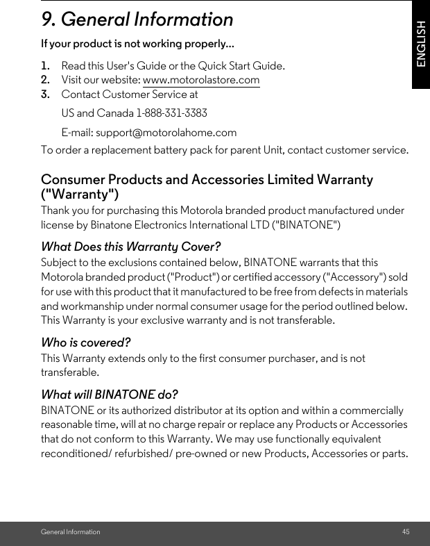 General Information 45ENGLISH9. General InformationIf your product is not working properly...1. Read this User&apos;s Guide or the Quick Start Guide.2. Visit our website: www.motorolastore.com3. Contact Customer Service atTo order a replacement battery pack for parent Unit, contact customer service.Consumer Products and Accessories Limited Warranty (&quot;Warranty&quot;)Thank you for purchasing this Motorola branded product manufactured under license by Binatone Electronics International LTD (&quot;BINATONE&quot;)What Does this Warranty Cover? Subject to the exclusions contained below, BINATONE warrants that this Motorola branded product (&quot;Product&quot;) or certified accessory (&quot;Accessory&quot;) sold for use with this product that it manufactured to be free from defects in materials and workmanship under normal consumer usage for the period outlined below. This Warranty is your exclusive warranty and is not transferable.Who is covered?This Warranty extends only to the first consumer purchaser, and is not transferable.What will BINATONE do?BINATONE or its authorized distributor at its option and within a commercially reasonable time, will at no charge repair or replace any Products or Accessories that do not conform to this Warranty. We may use functionally equivalent reconditioned/ refurbished/ pre-owned or new Products, Accessories or parts.US and Canada 1-888-331-3383E-mail: support@motorolahome.com