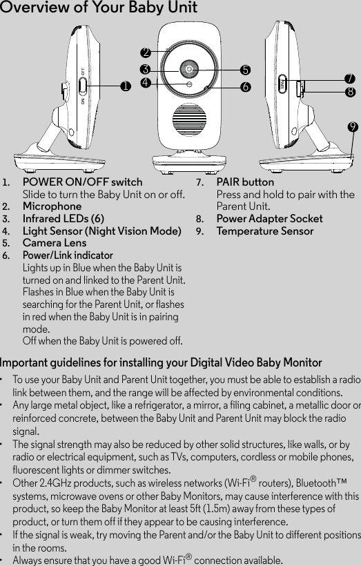 Overview of Your Baby Unit1. POWER ON/OFF switch Slide to turn the Baby Unit on or off.2. Microphone3. Infrared LEDs (6)4. Light Sensor (Night Vision Mode)5. Camera Lens6.Power/Link indicatorLights up in Blue when the Baby Unit is turned on and linked to the Parent Unit.Flashes in Blue when the Baby Unit is searching for the Parent Unit, or flashes in red when the Baby Unit is in pairing mode.Off when the Baby Unit is powered off.7. PAIR buttonPress and hold to pair with the Parent Unit.8. Power Adapter Socket9. Tem pe ra tu re S en so r167234589Important guidelines for installing your Digital Video Baby Monitor•  To use your Baby Unit and Parent Unit together, you must be able to establish a radiolink between them, and the range will be affected by environmental conditions.•  Any large metal object, like a refrigerator, a mirror, a filing cabinet, a metallic door or reinforced concrete, between the Baby Unit and Parent Unit may block the radio signal.•  The signal strength may also be reduced by other solid structures, like walls, or by radio or electrical equipment, such as TVs, computers, cordless or mobile phones, fluorescent lights or dimmer switches.•  Other 2.4GHz products, such as wireless networks (Wi-Fi® routers), Bluetooth™ systems, microwave ovens or other Baby Monitors, may cause interference with this product, so keep the Baby Monitor at least 5ft (1.5m) away from these types of product, or turn them off if they appear to be causing interference.•  If the signal is weak, try moving the Parent and/or the Baby Unit to different positions in the rooms.•  Always ensure that you have a good Wi-Fi® connection available.